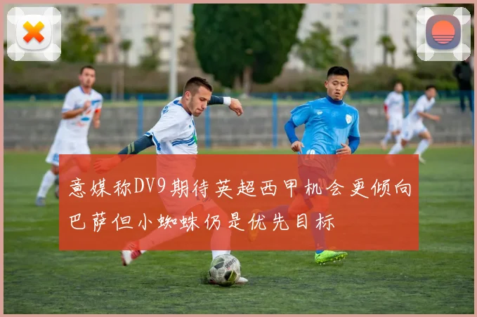 意媒称DV9期待英超西甲机会更倾向巴萨但小蜘蛛仍是优先目标