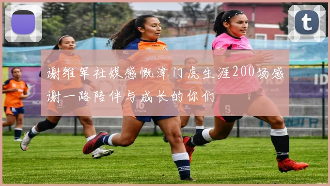 谢维军社媒感慨津门虎生涯200场感谢一路陪伴与成长的你们