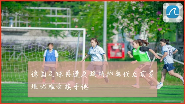 德国足球再遭质疑纳帅离任后前景堪忧谁会接手他