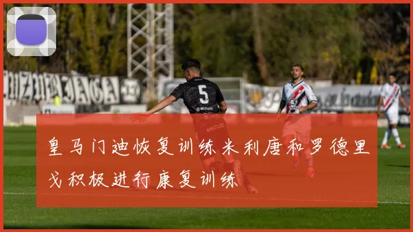 皇马门迪恢复训练米利唐和罗德里戈积极进行康复训练