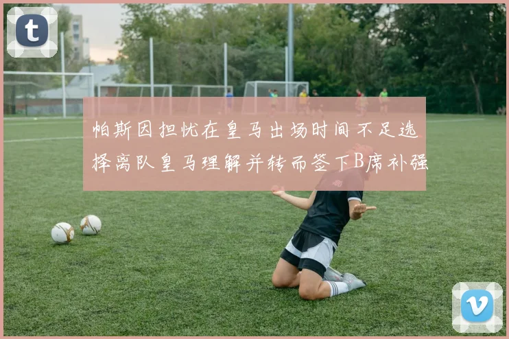 帕斯因担忧在皇马出场时间不足选择离队皇马理解并转而签下B席补强阵容