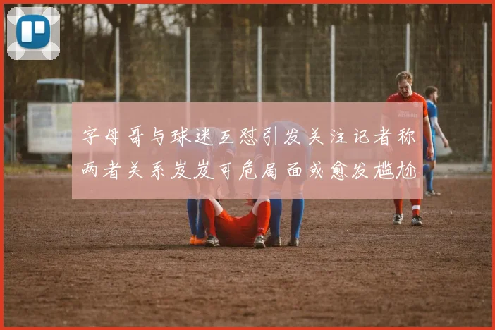 字母哥与球迷互怼引发关注记者称两者关系岌岌可危局面或愈发尴尬