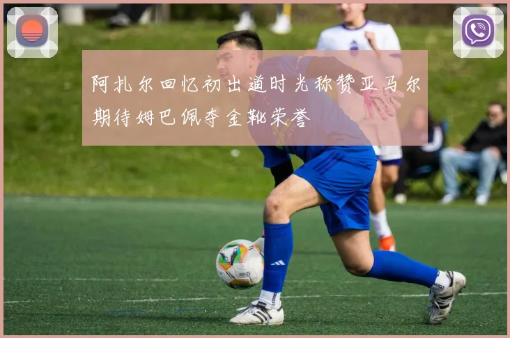 阿扎尔回忆初出道时光称赞亚马尔期待姆巴佩夺金靴荣誉
