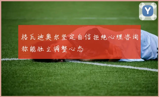 格瓦迪奥尔坚定自信拒绝心理咨询称能独立调整心态