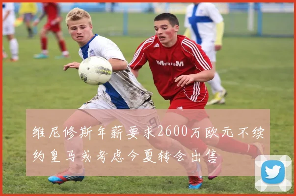 维尼修斯年薪要求2600万欧元不续约皇马或考虑今夏转会出售