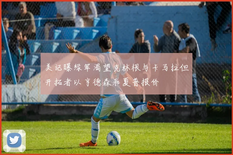 美记曝绿军渴望克林根与卡马拉但开拓者以亨德森和夏普报价