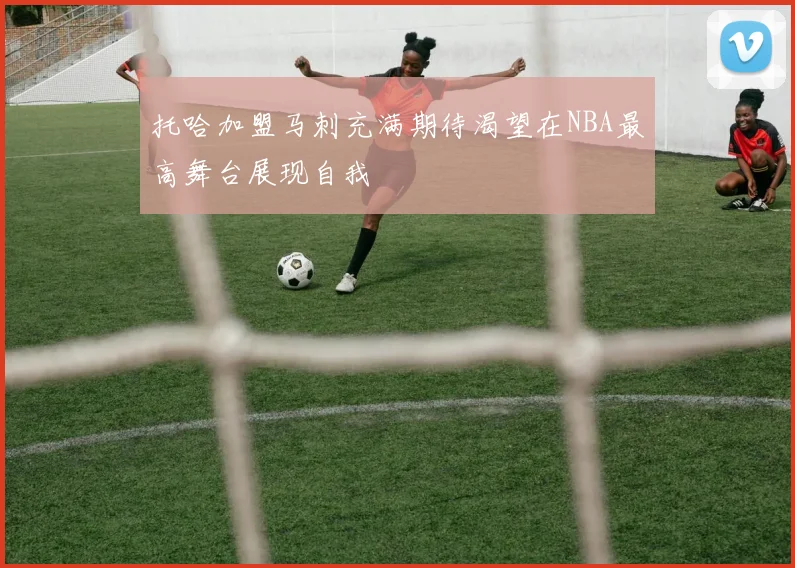 托哈加盟马刺充满期待渴望在NBA最高舞台展现自我