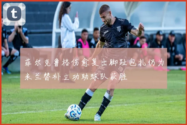 菲尔克鲁格伤愈复出脚趾包扎仍为米兰替补立功助球队获胜