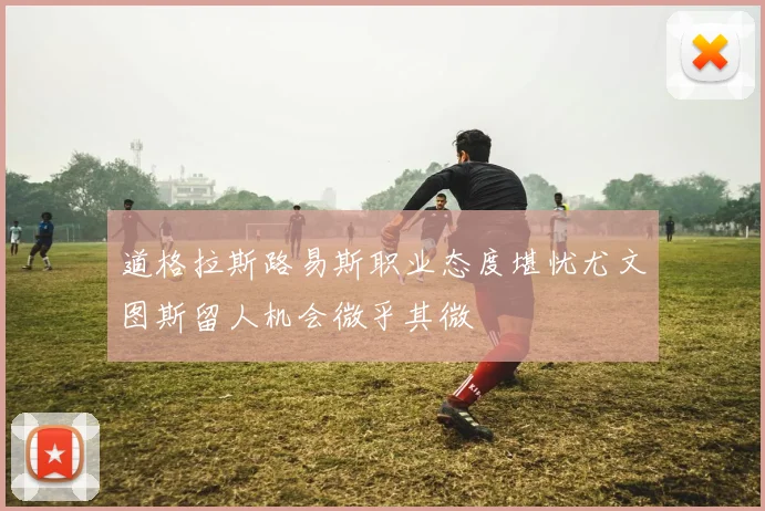 道格拉斯路易斯职业态度堪忧尤文图斯留人机会微乎其微