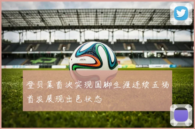 登贝莱首次实现国脚生涯连续五场首发展现出色状态