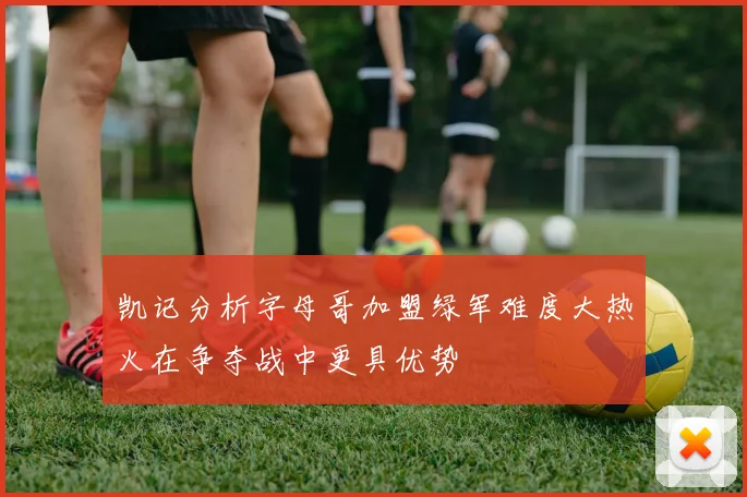 凯记分析字母哥加盟绿军难度大热火在争夺战中更具优势
