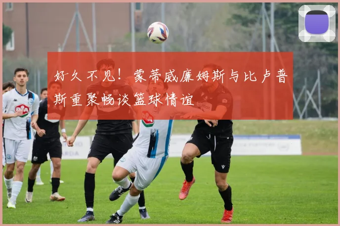 好久不见！蒙蒂威廉姆斯与比卢普斯重聚畅谈篮球情谊
