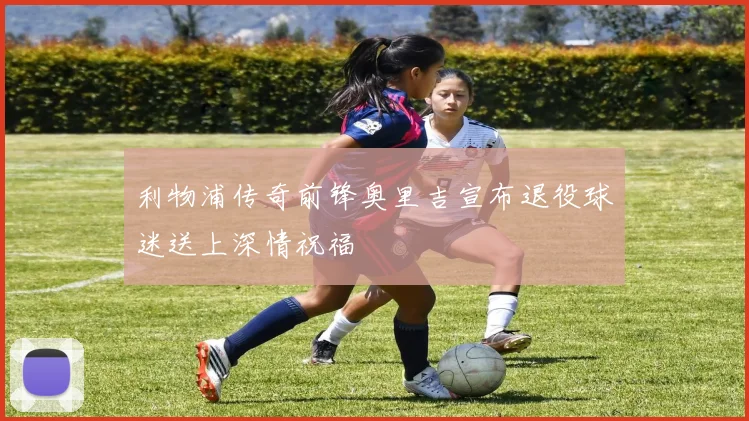 利物浦传奇前锋奥里吉宣布退役球迷送上深情祝福