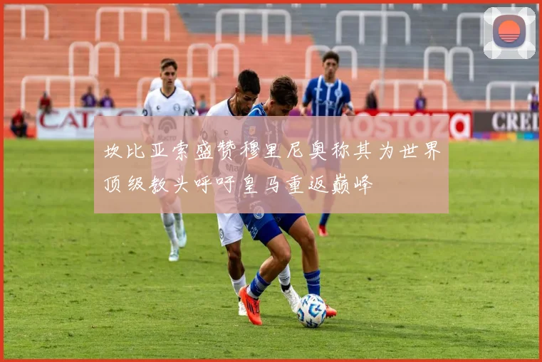 坎比亚索盛赞穆里尼奥称其为世界顶级教头呼吁皇马重返巅峰
