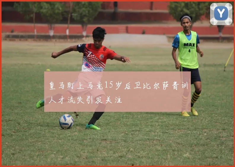 皇马盯上马竞15岁后卫比尔萨青训人才流失引发关注
