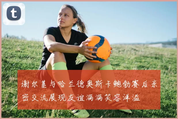 谢尔基与哈兰德奥斯卡鲍勃赛后亲密交流展现友谊满满笑容洋溢