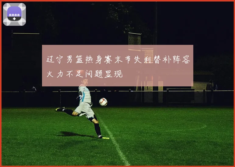 辽宁男篮热身赛末节失利替补阵容火力不足问题显现