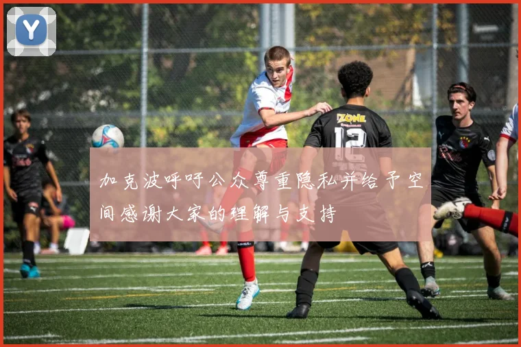 加克波呼吁公众尊重隐私并给予空间感谢大家的理解与支持