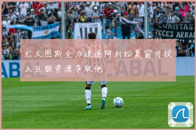 尤文图斯全力追逐阿利松夏窗将投入巨额资源争取他