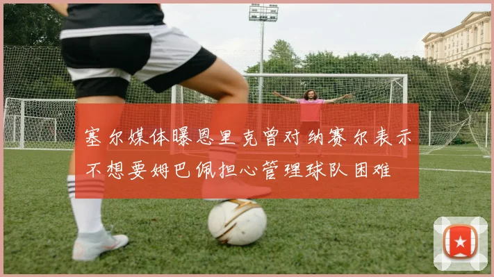 塞尔媒体曝恩里克曾对纳赛尔表示不想要姆巴佩担心管理球队困难