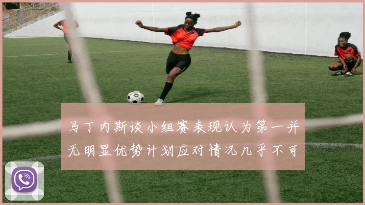 马丁内斯谈小组赛表现认为第一并无明显优势计划应对情况几乎不可能